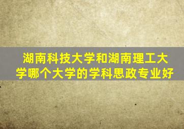 湖南科技大学和湖南理工大学哪个大学的学科思政专业好