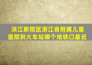 滨江新院区浙江省附属儿童医院到火车站哪个地铁口最近