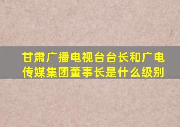 甘肃广播电视台台长和广电传媒集团董事长是什么级别