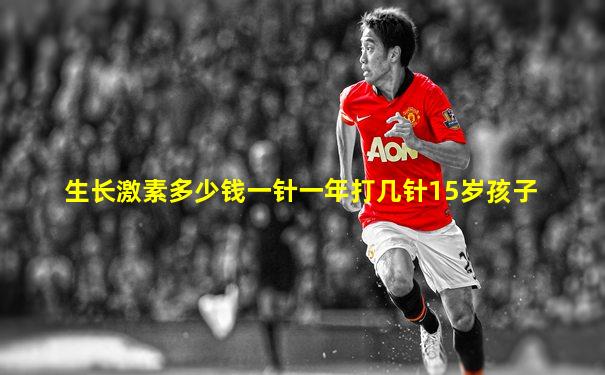生长激素多少钱一针一年打几针15岁孩子