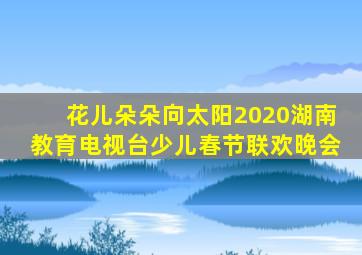 花儿朵朵向太阳2020湖南教育电视台少儿春节联欢晚会