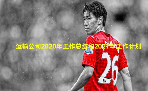 运输公司2020年工作总结和2021年工作计划