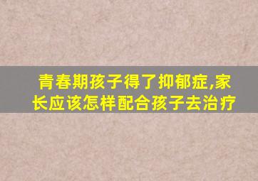 青春期孩子得了抑郁症,家长应该怎样配合孩子去治疗
