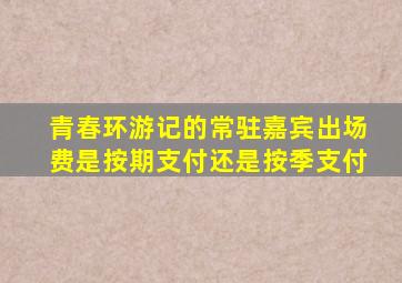 青春环游记的常驻嘉宾出场费是按期支付还是按季支付