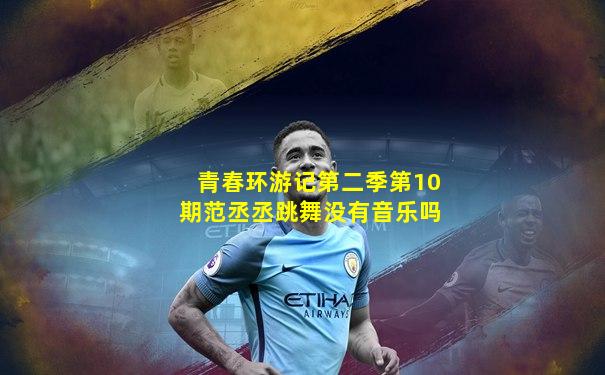 青春环游记第二季第10期范丞丞跳舞没有音乐吗