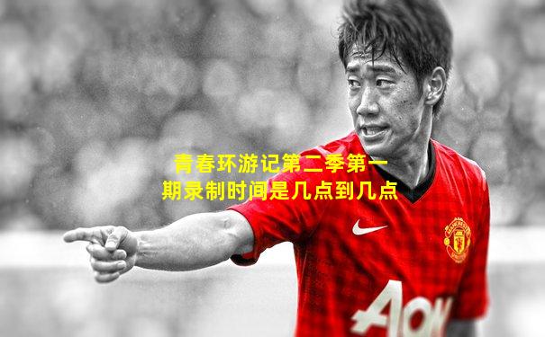 青春环游记第二季第一期录制时间是几点到几点